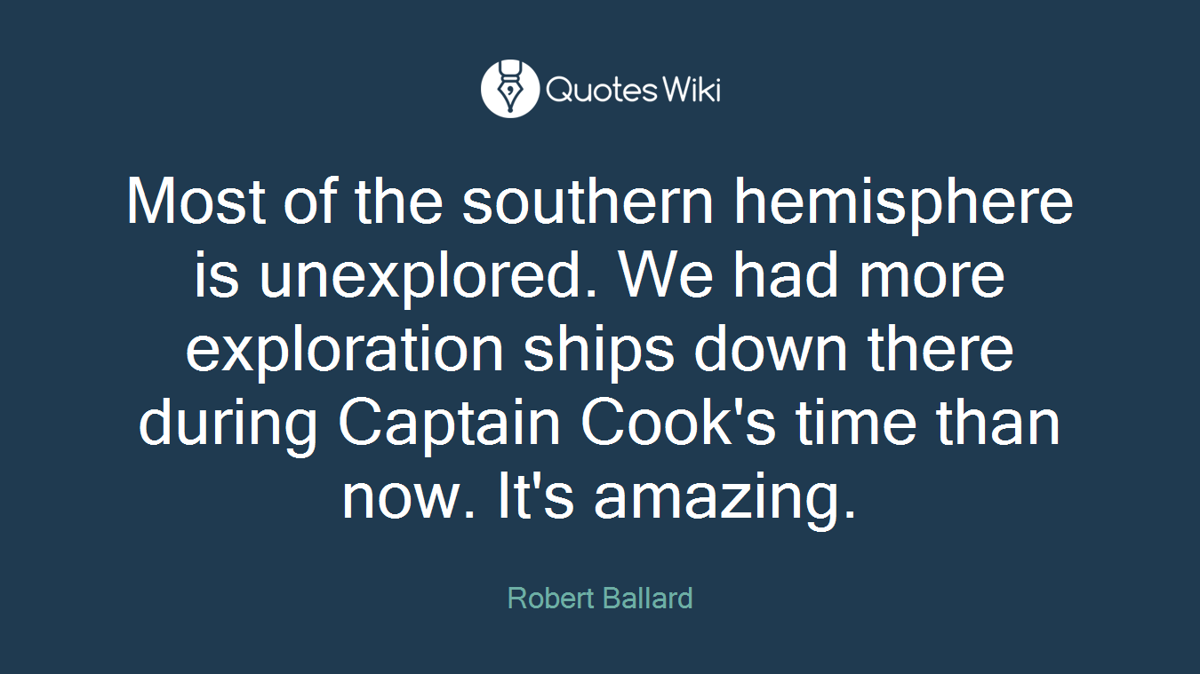 Most of the southern hemisphere is unexplored. We had more exploration ships down there during Captain Cook's time than now. It's amazing.