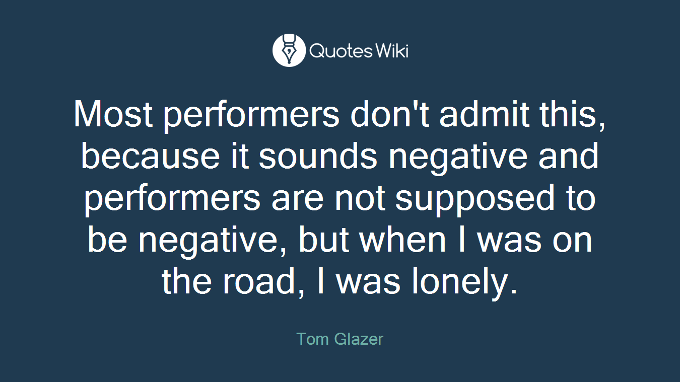 Most performers don't admit this, because it sounds negative and performers are not supposed to be negative, but when I was on the road, I was lonely.