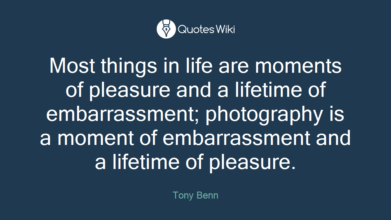 Most things in life are moments of pleasure and a lifetime of embarrassment; photography is a moment of embarrassment and a lifetime of pleasure.