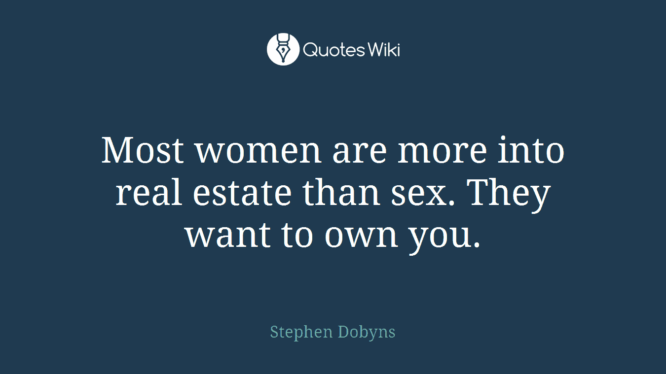 Most women are more into real estate than sex. They want to own you.