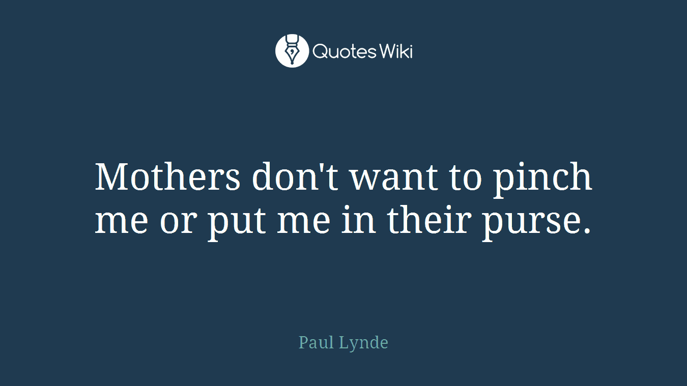 Mothers don't want to pinch me or put me in their purse.
