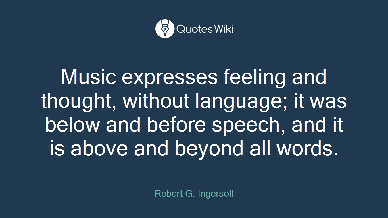 Music expresses feeling and thought, without language; it was below and before speech, and it is above and beyond all words.