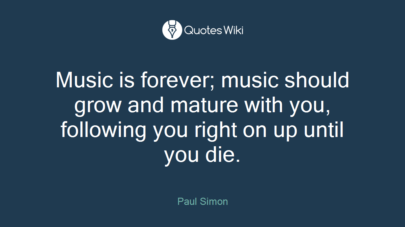 Music is forever; music should grow and mature with you, following you right on up until you die.