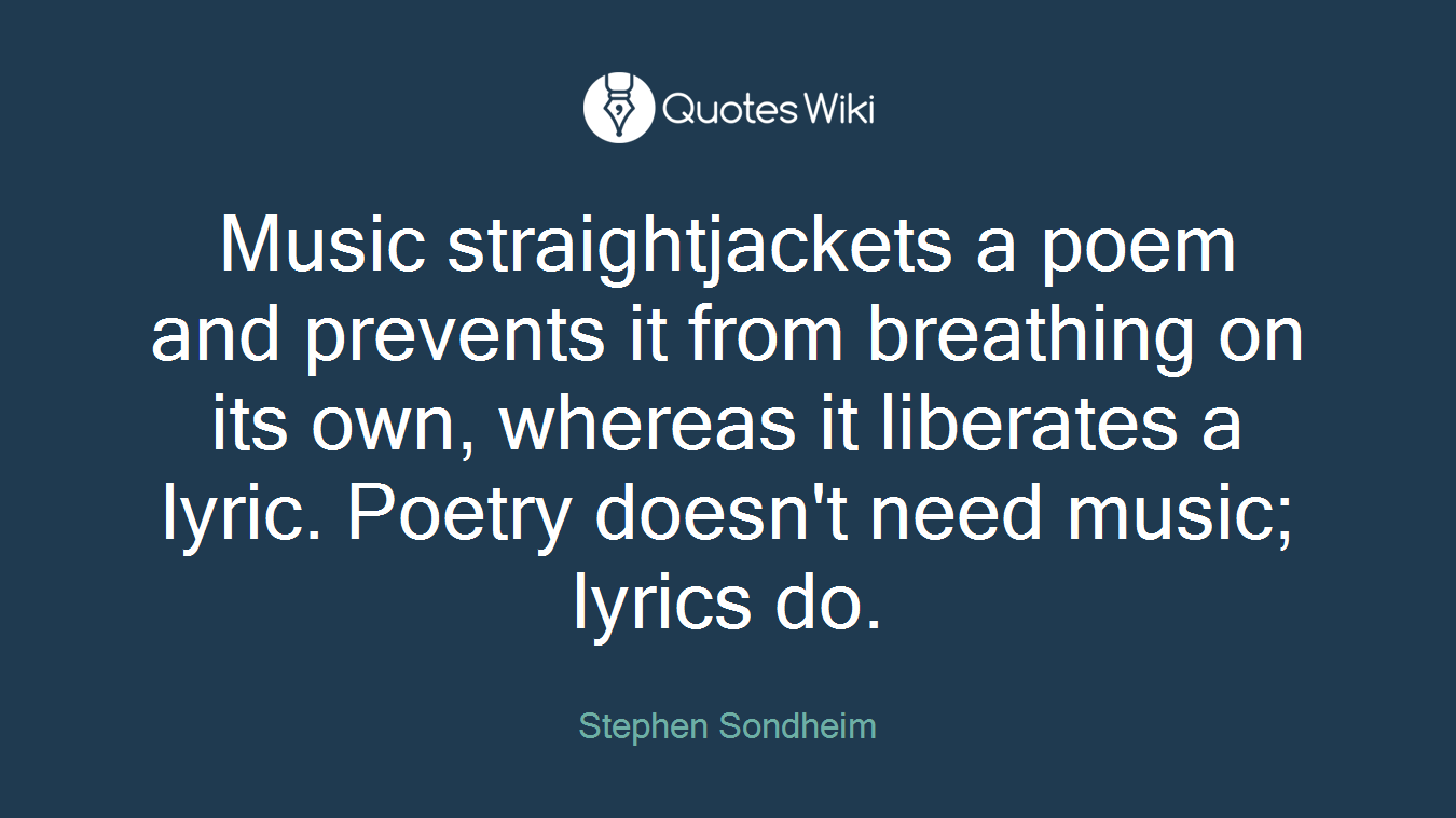 Music straightjackets a poem and prevents it from breathing on its own, whereas it liberates a lyric. Poetry doesn't need music; lyrics do.
