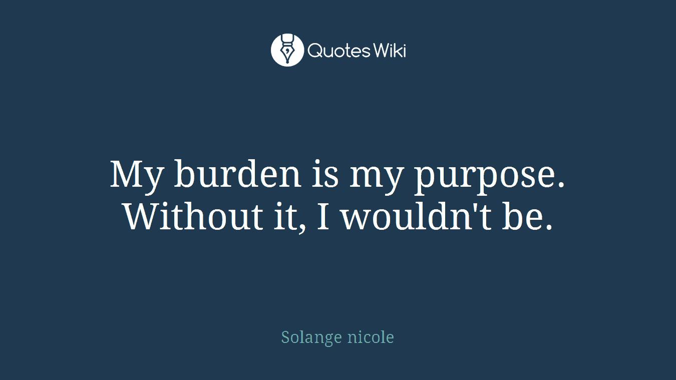 My burden is my purpose. Without it, I wouldn't be.