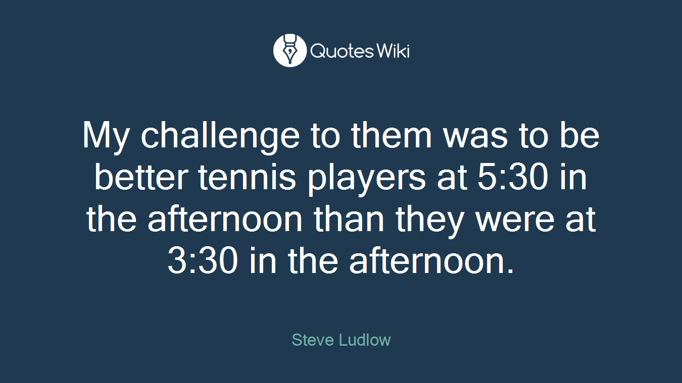 My challenge to them was to be better tennis players at 5:30 in the afternoon than they were at 3:30 in the afternoon.