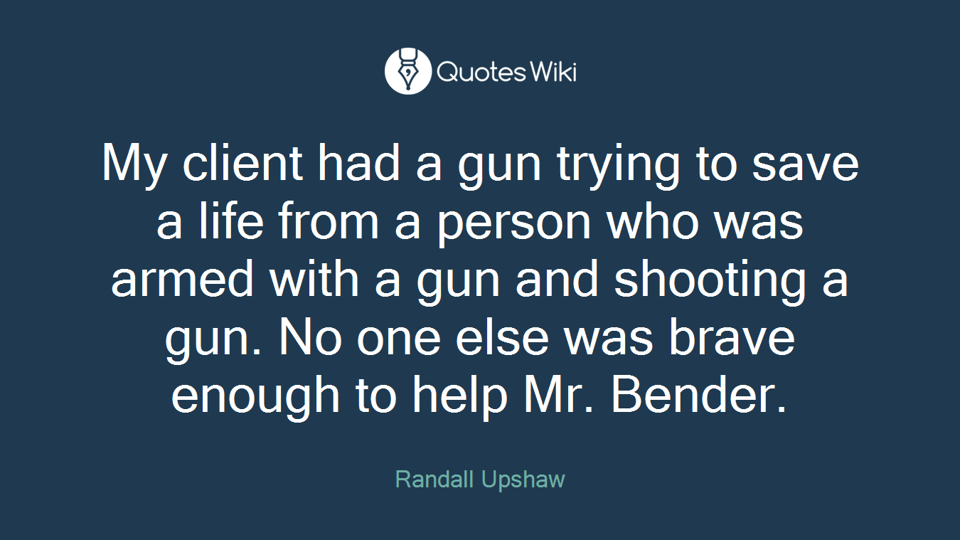 My client had a gun trying to save a life from a person who was armed with a gun and shooting a gun. No one else was brave enough to help Mr. Bender.