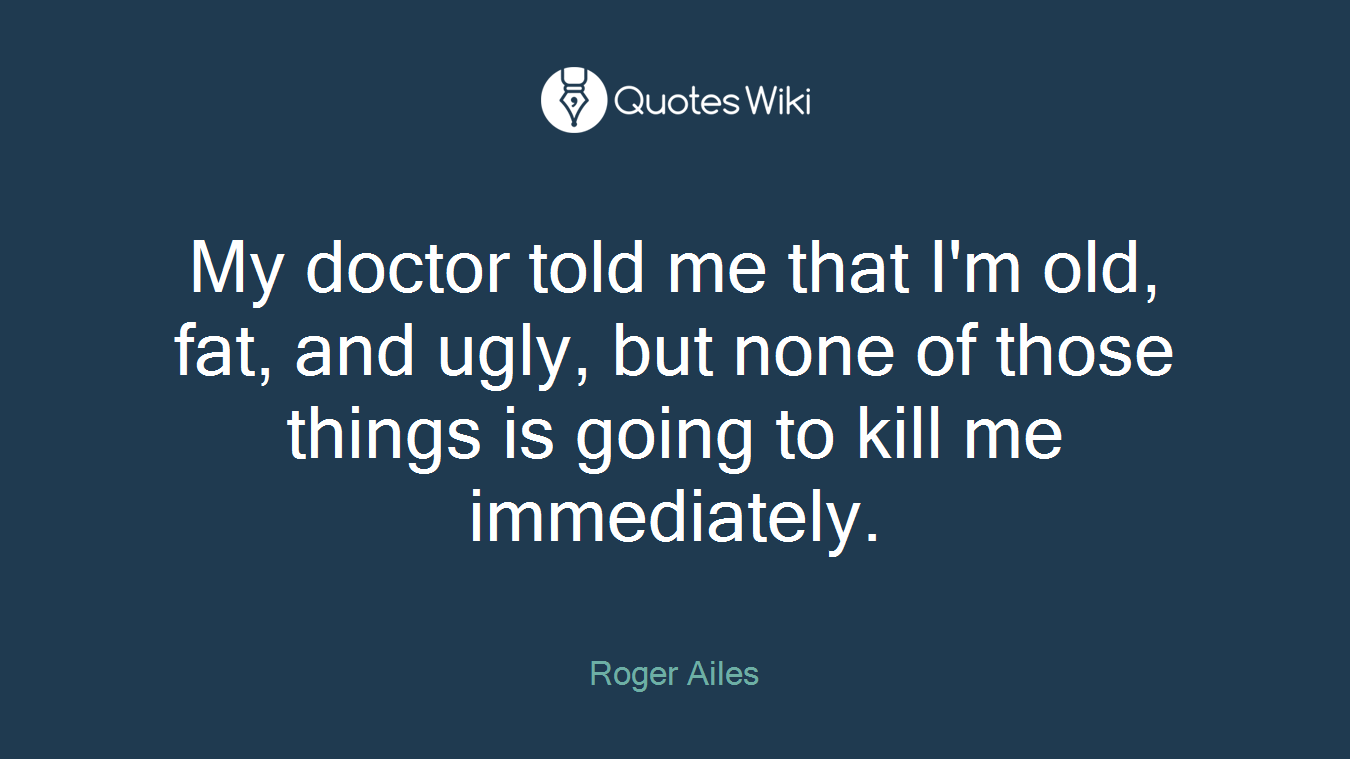 My doctor told me that I'm old, fat, and ugly, but none of those things is going to kill me immediately.