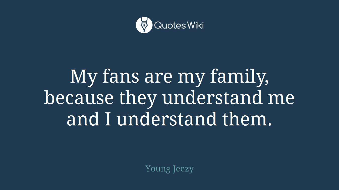 My fans are my family, because they understand me and I understand them.