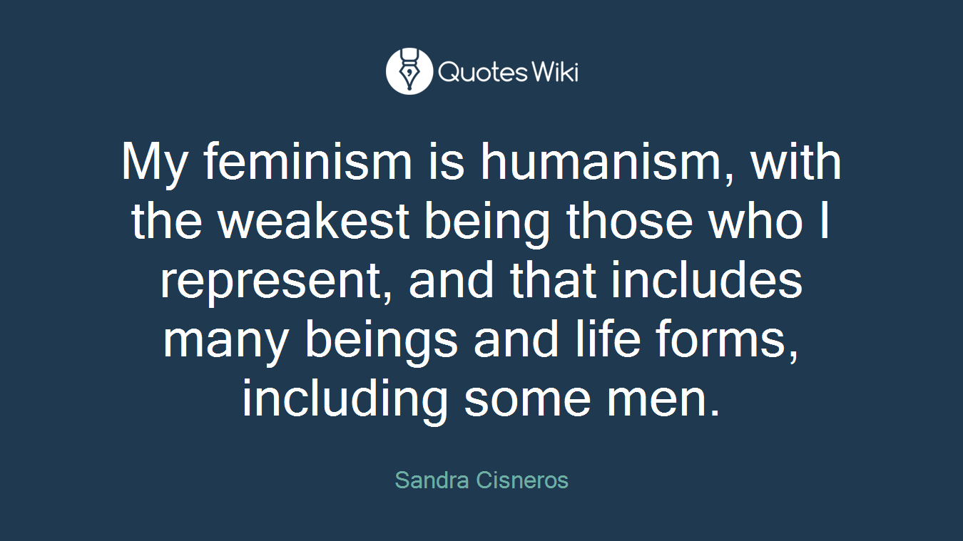 My feminism is humanism, with the weakest being those who I represent, and that includes many beings and life forms, including some men.