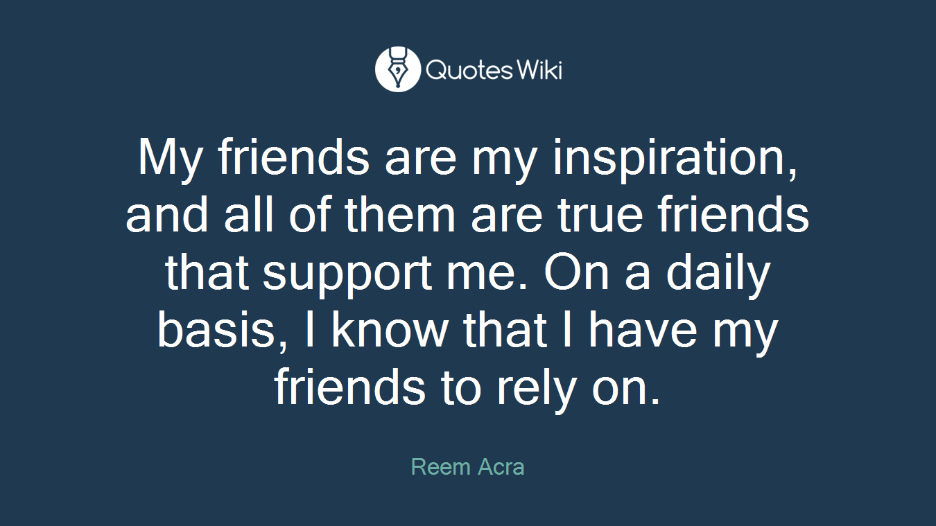 My friends are my inspiration, and all of them are true friends that support me. On a daily basis, I know that I have my friends to rely on.