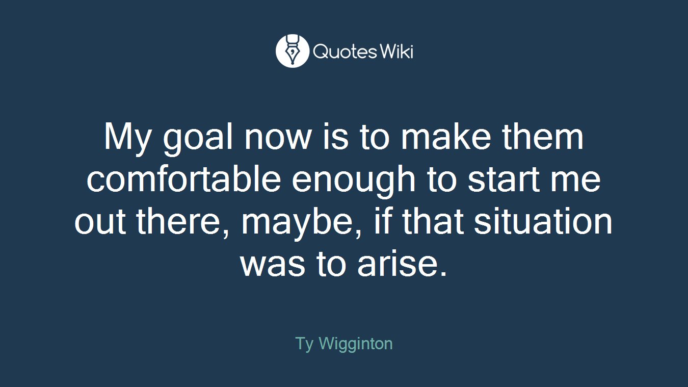 My goal now is to make them comfortable enough to start me out there, maybe, if that situation was to arise.