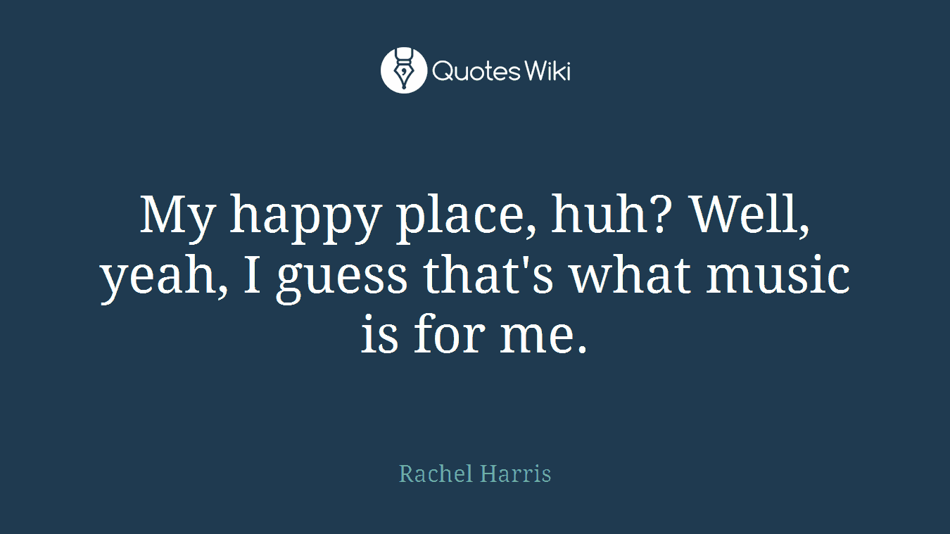 My happy place, huh? Well, yeah, I guess that's what music is for me.