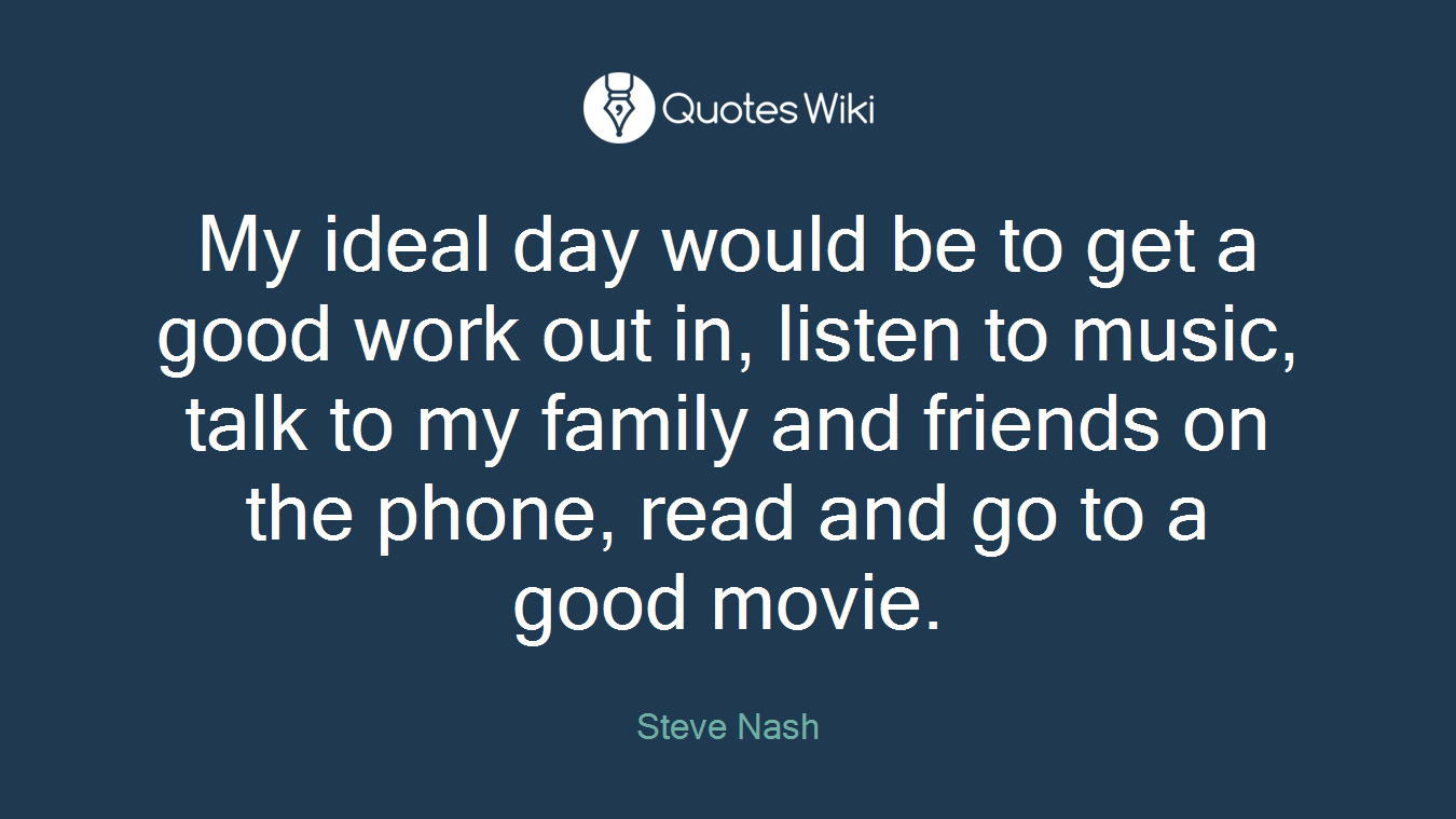 My ideal day would be to get a good work out in, listen to music, talk to my family and friends on the phone, read and go to a good movie.