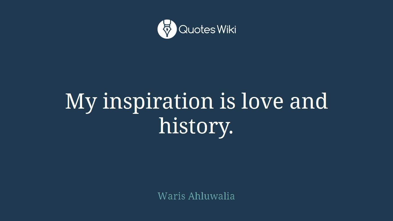 My inspiration is love and history.