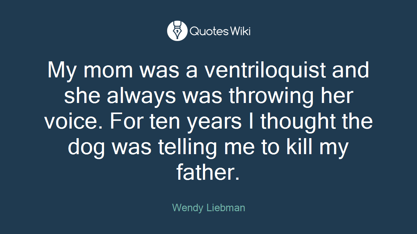 My mom was a ventriloquist and she always was throwing her voice. For ten years I thought the dog was telling me to kill my father.