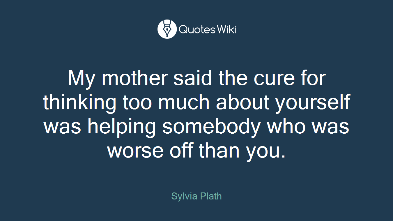 My mother said the cure for thinking too much about yourself was helping somebody who was worse off than you.