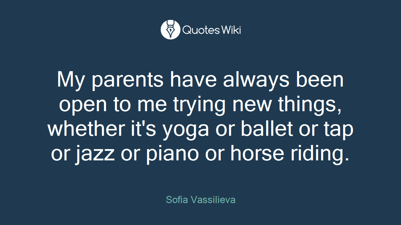 My parents have always been open to me trying new things, whether it's yoga or ballet or tap or jazz or piano or horse riding.