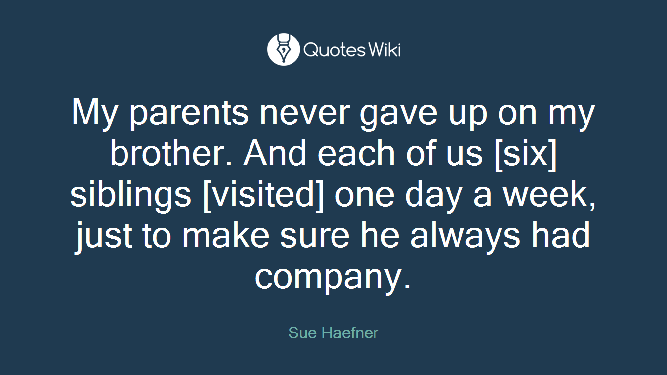 My parents never gave up on my brother. And each of us [six] siblings [visited] one day a week, just to make sure he always had company.