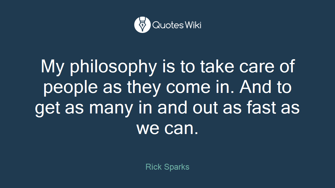 My philosophy is to take care of people as they come in. And to get as many in and out as fast as we can.