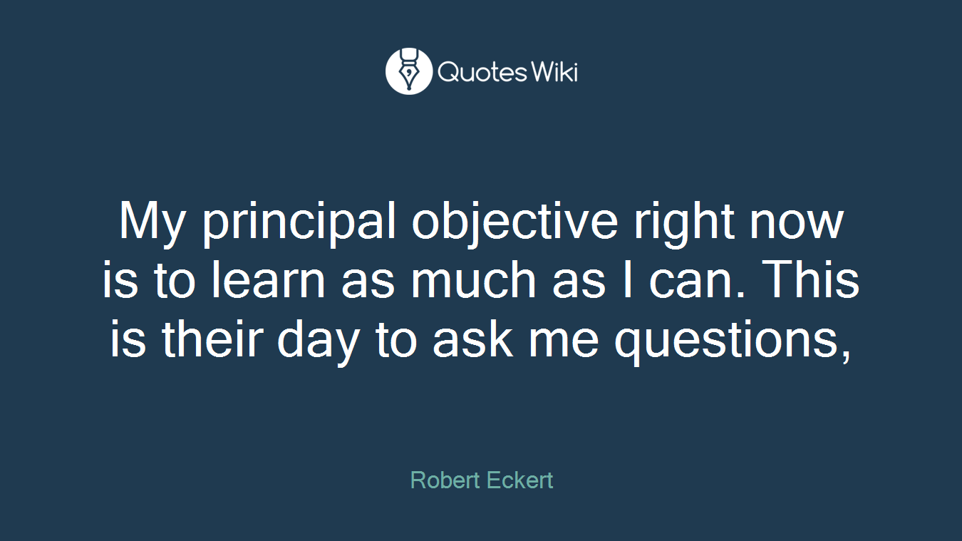My principal objective right now is to learn as much as I can. This is their day to ask me questions,