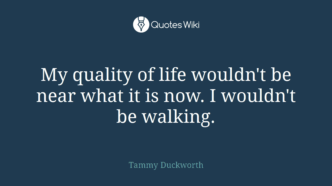 My quality of life wouldn't be near what it is now. I wouldn't be walking.