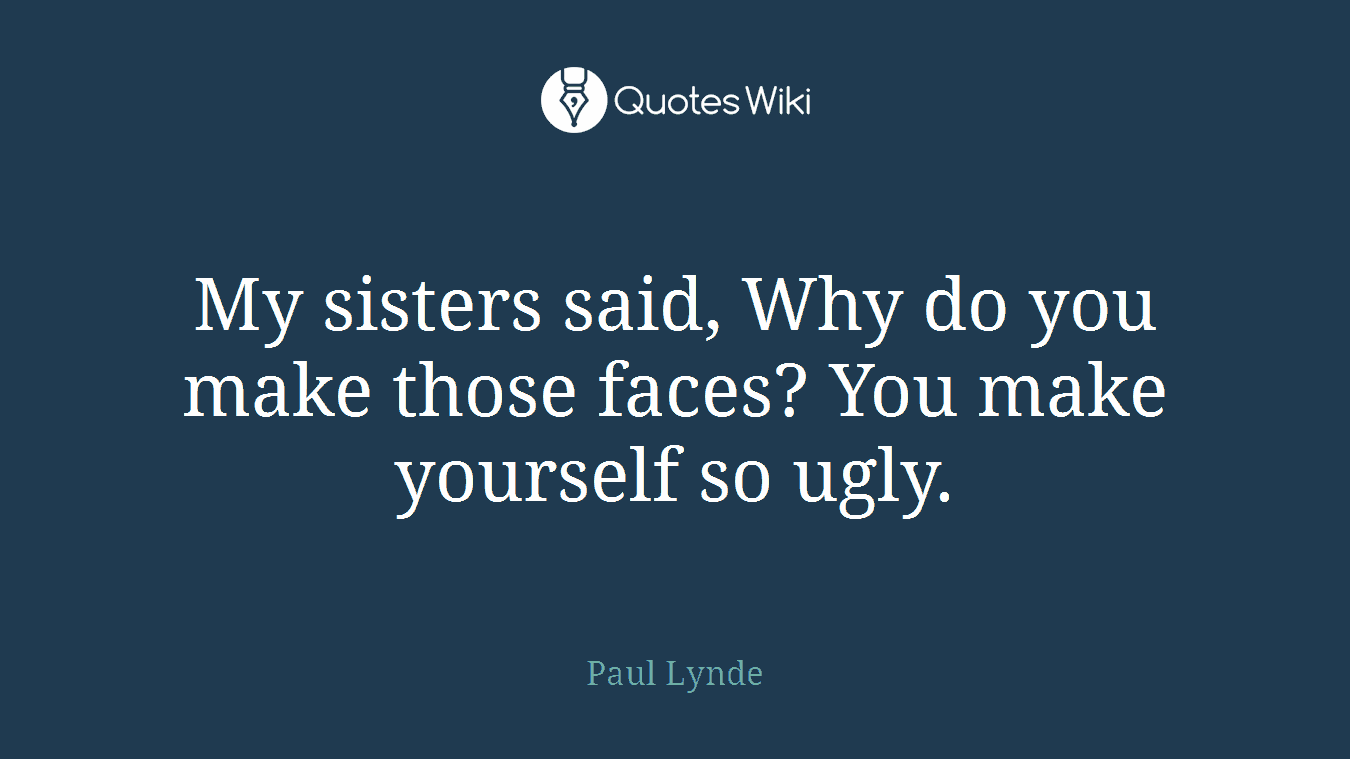 My sisters said, Why do you make those faces? You make yourself so ugly.