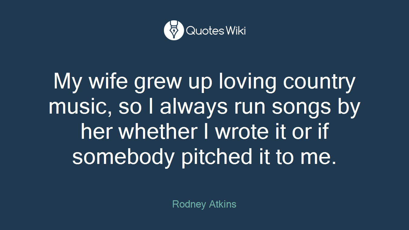 My wife grew up loving country music, so I always run songs by her whether I wrote it or if somebody pitched it to me.