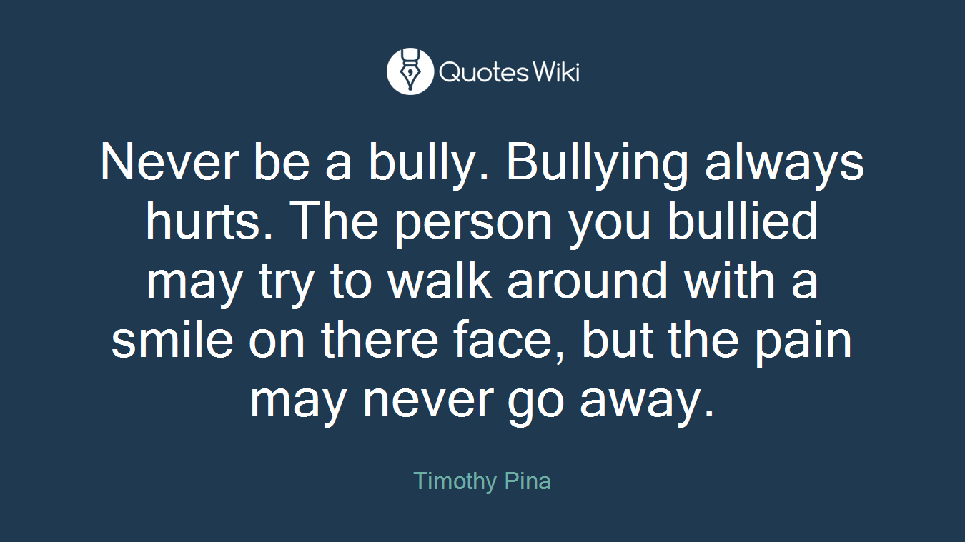Never be a bully. Bullying always hurts. The person you bullied may try to walk around with a smile on there face, but the pain may never go away.