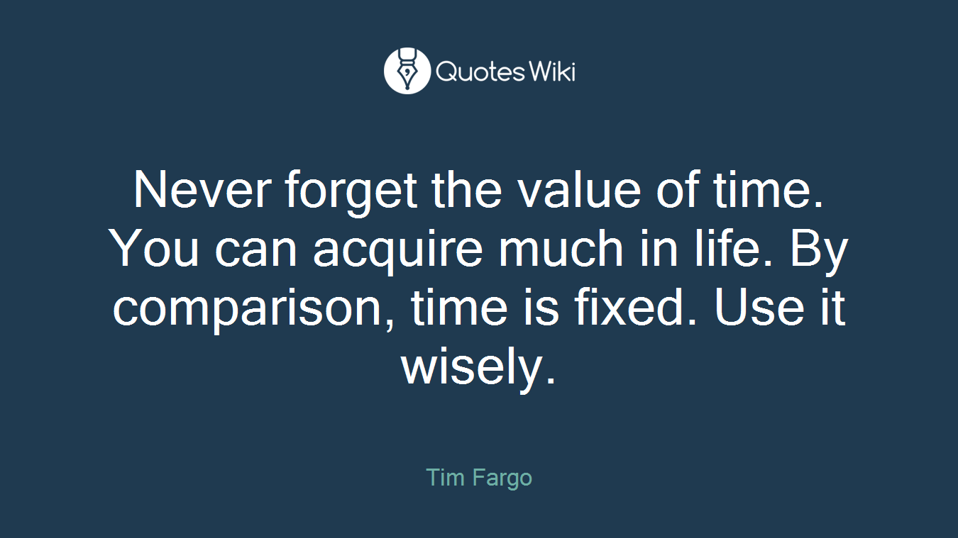 Never forget the value of time. You can acquire much in life. By comparison, time is fixed. Use it wisely.