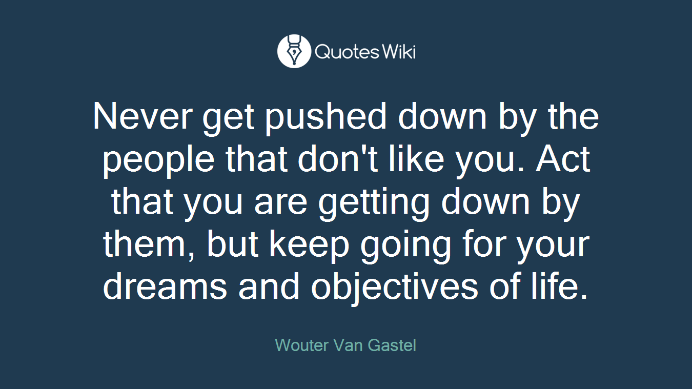 Never get pushed down by the people that don't like you. Act that you are getting down by them, but keep going for your dreams and objectives of life.
