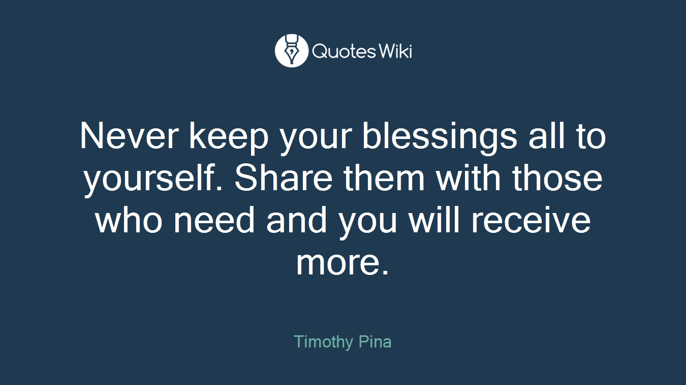 Never keep your blessings all to yourself. Share them with those who need and you will receive more.
