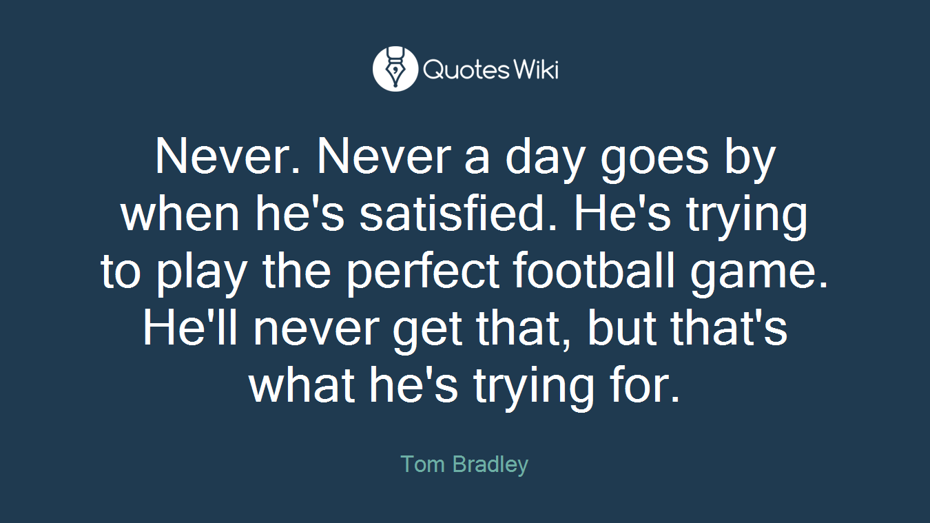 Never. Never a day goes by when he's satisfied. He's trying to play the perfect football game. He'll never get that, but that's what he's trying for.