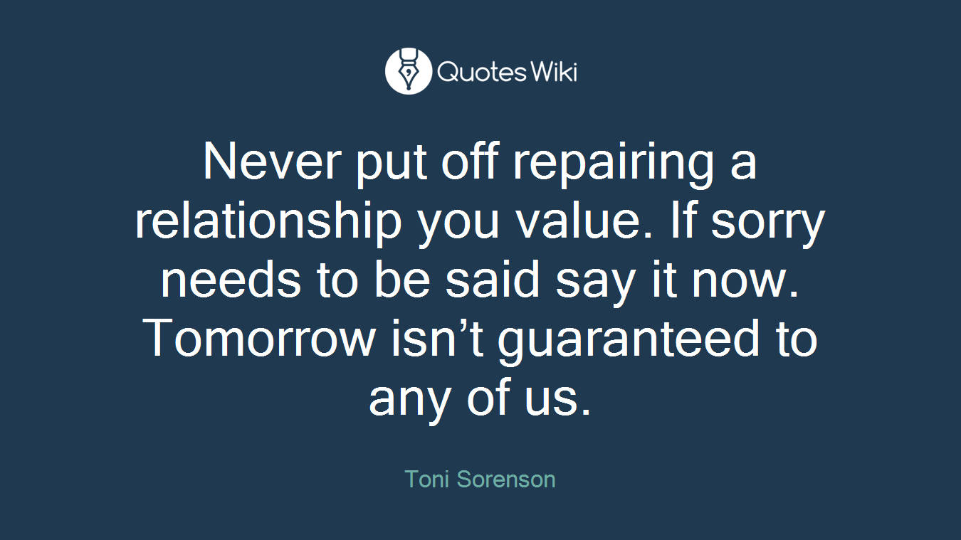 Never put off repairing a relationship you value. If sorry needs to be said say it now. Tomorrow isn’t guaranteed to any of us.