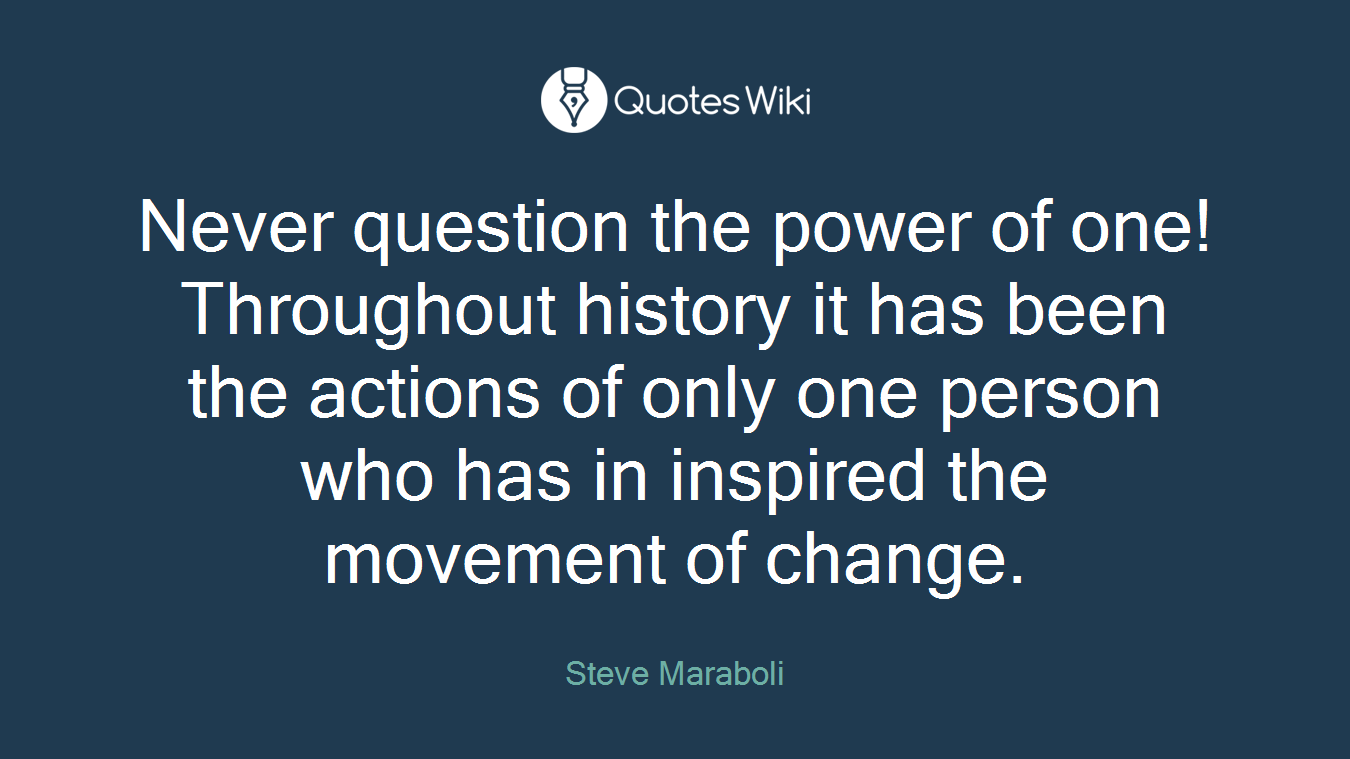 Never question the power of one! Throughout history it has been the actions of only one person who has in inspired the movement of change.