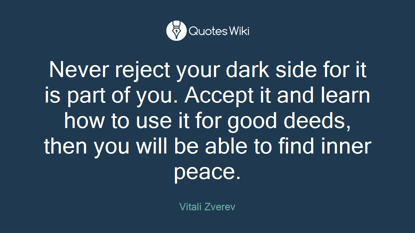 Never reject your dark side for it is part of you. Accept it and learn how to use it for good deeds, then you will be able to find inner peace.