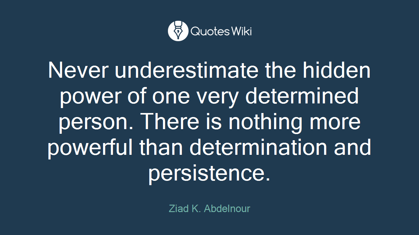Never underestimate the hidden power of one very determined person. There is nothing more powerful than determination and persistence.