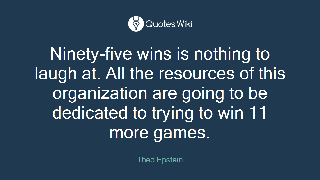 Ninety-five wins is nothing to laugh at. All the resources of this organization are going to be dedicated to trying to win 11 more games.