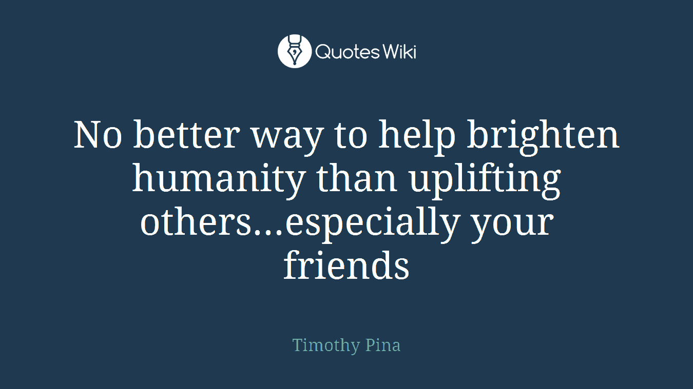 No better way to help brighten humanity than uplifting others...especially your friends