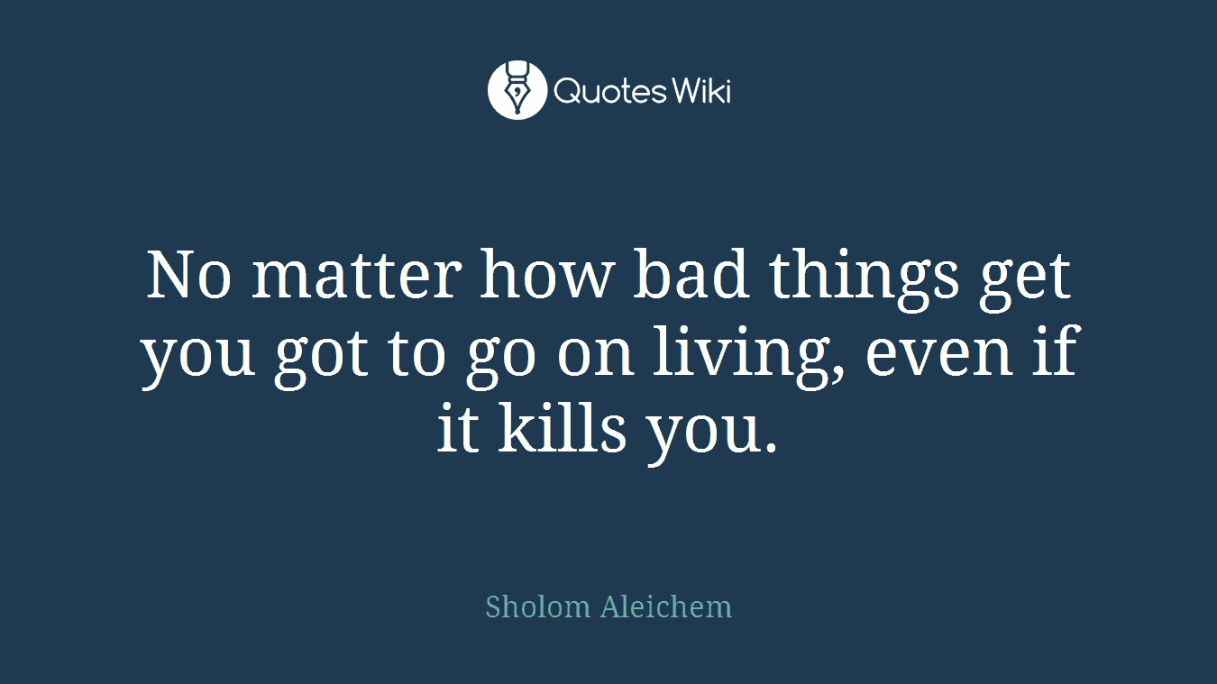 No matter how bad things get you got to go on living, even if it kills you.