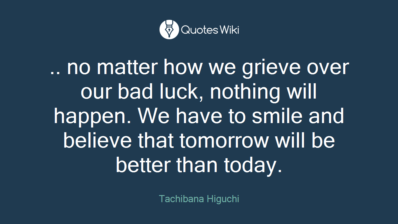 .. no matter how we grieve over our bad luck, nothing will happen. We have to smile and believe that tomorrow will be better than today.