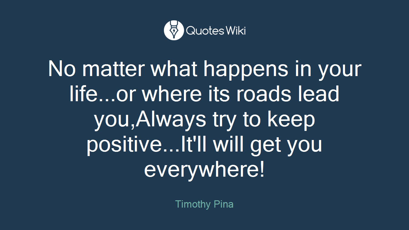 No matter what happens in your life...or where its roads lead you,Always try to keep positive...It'll will get you everywhere!
