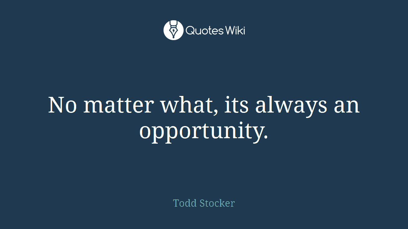 No matter what, its always an opportunity.