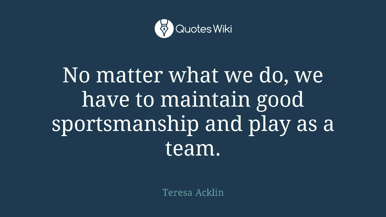 No matter what we do, we have to maintain good sportsmanship and play as a team.