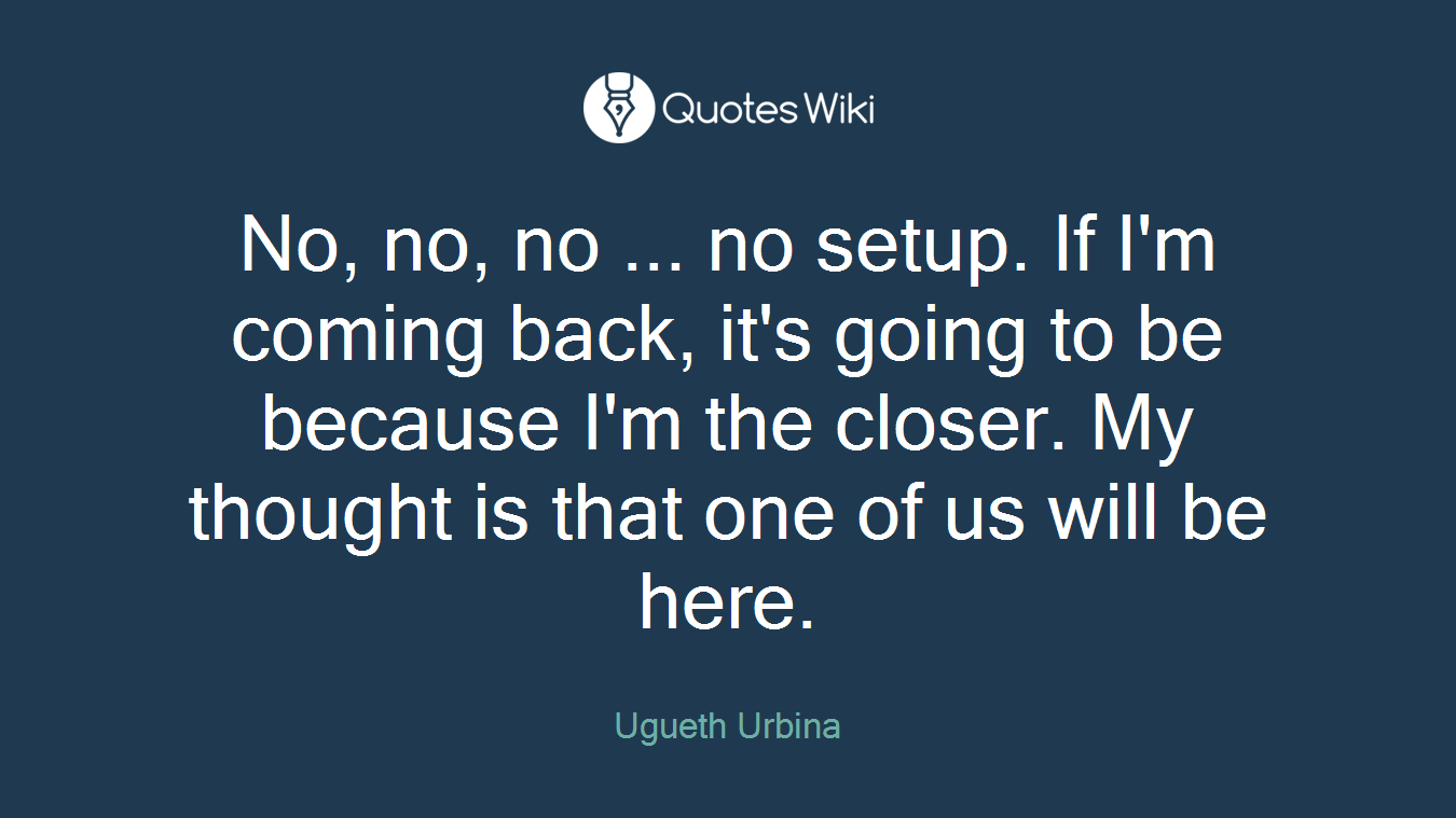 No, no, no ... no setup. If I'm coming back, it's going to be because I'm the closer. My thought is that one of us will be here.