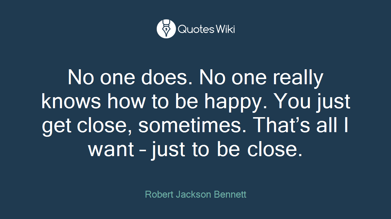 No one does. No one really knows how to be happy. You just get close, sometimes. That’s all I want – just to be close.