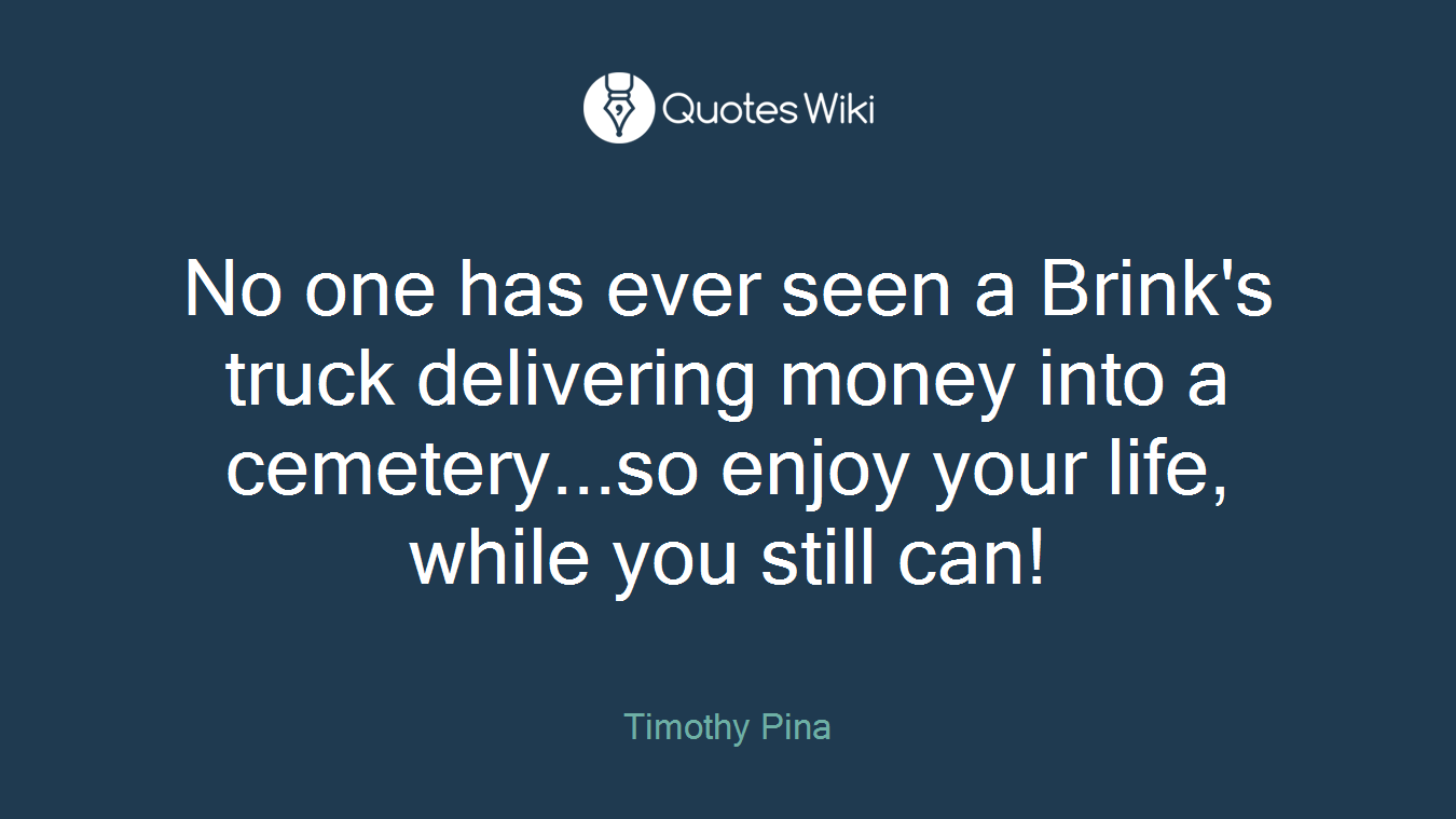No one has ever seen a Brink's truck delivering money into a cemetery...so enjoy your life, while you still can!