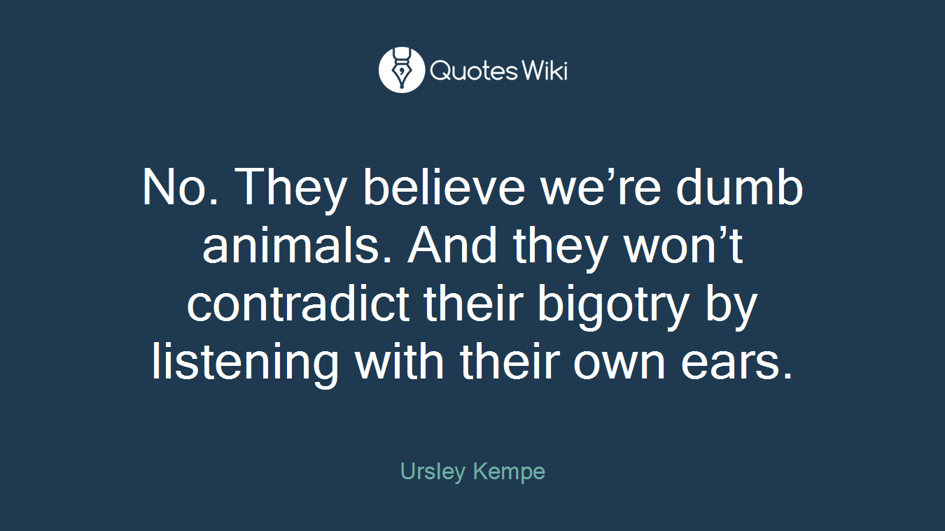 No. They believe we’re dumb animals. And they won’t contradict their bigotry by listening with their own ears.