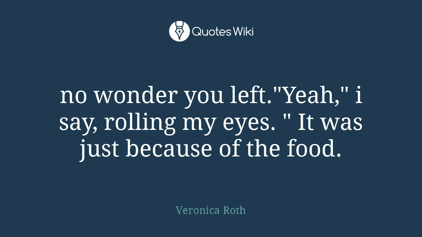 no wonder you left."Yeah," i say, rolling my eyes. " It was just because of the food.