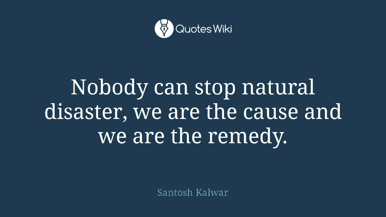 Nobody can stop natural disaster, we are the cause and we are the remedy.